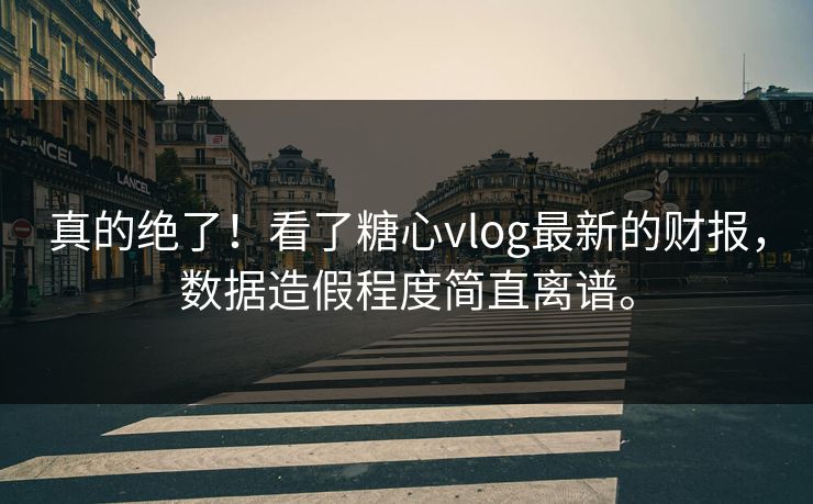 真的绝了！看了糖心vlog最新的财报，数据造假程度简直离谱。