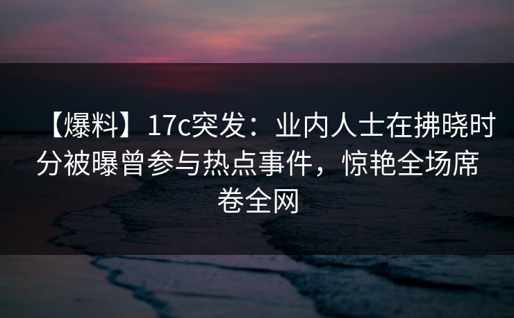 【爆料】17c突发：业内人士在拂晓时分被曝曾参与热点事件，惊艳全场席卷全网