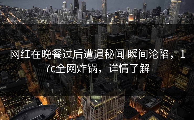 网红在晚餐过后遭遇秘闻 瞬间沦陷，17c全网炸锅，详情了解