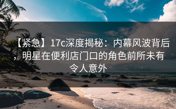 【紧急】17c深度揭秘：内幕风波背后，明星在便利店门口的角色前所未有令人意外