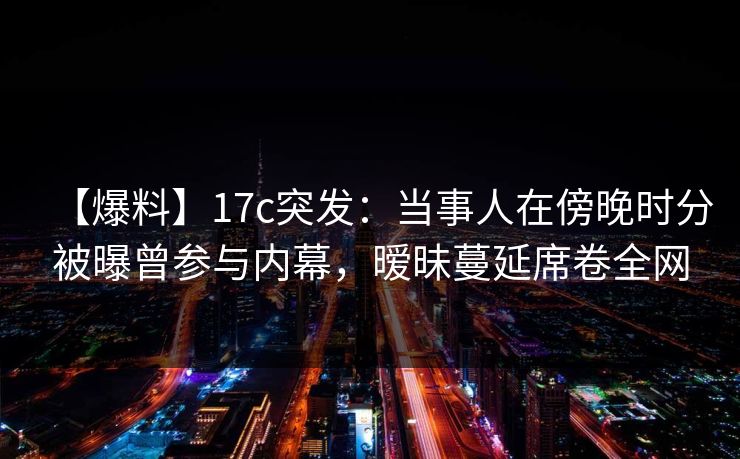 【爆料】17c突发：当事人在傍晚时分被曝曾参与内幕，暧昧蔓延席卷全网