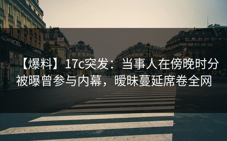 【爆料】17c突发：当事人在傍晚时分被曝曾参与内幕，暧昧蔓延席卷全网
