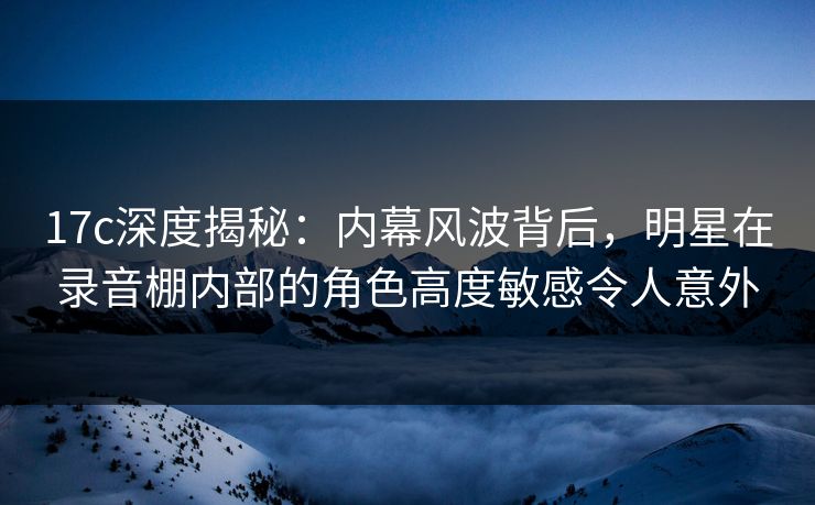 17c深度揭秘:内幕风波背后,明星在录音棚内部的角色高度敏感令人意外