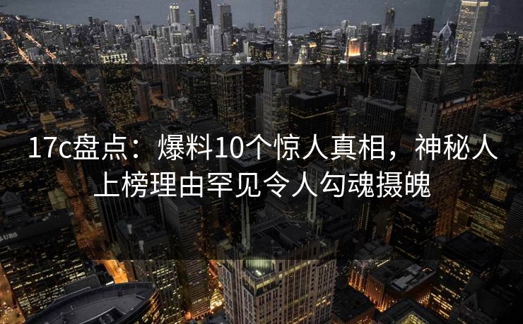 17c盘点:爆料10个惊人真相,神秘人上榜理由罕见令人勾魂摄魄