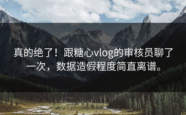 真的绝了!跟糖心vlog的审核员聊了一次,数据造假程度简直离谱。