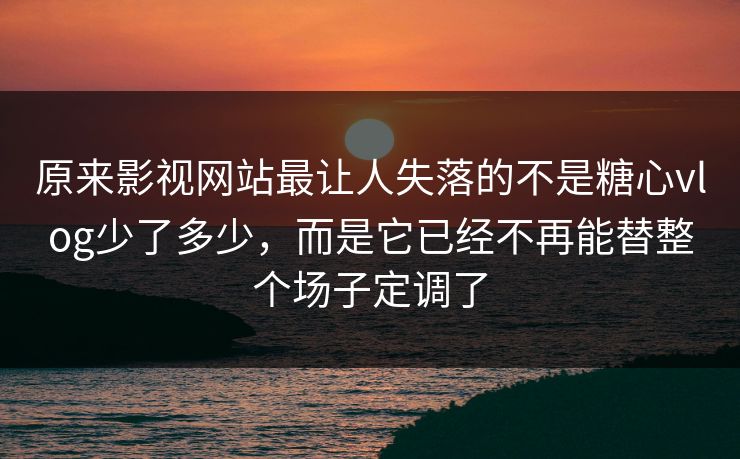原来影视网站最让人失落的不是糖心vlog少了多少,而是它已经不再能替整个场子定调了