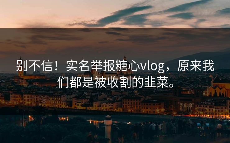 别不信!实名举报糖心vlog,原来我们都是被收割的韭菜。