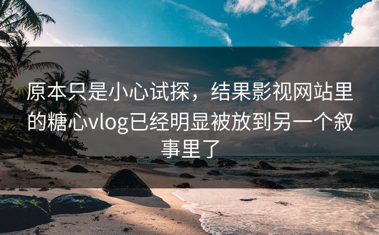 原本只是小心试探，结果影视网站里的糖心vlog已经明显被放到另一个叙事里了