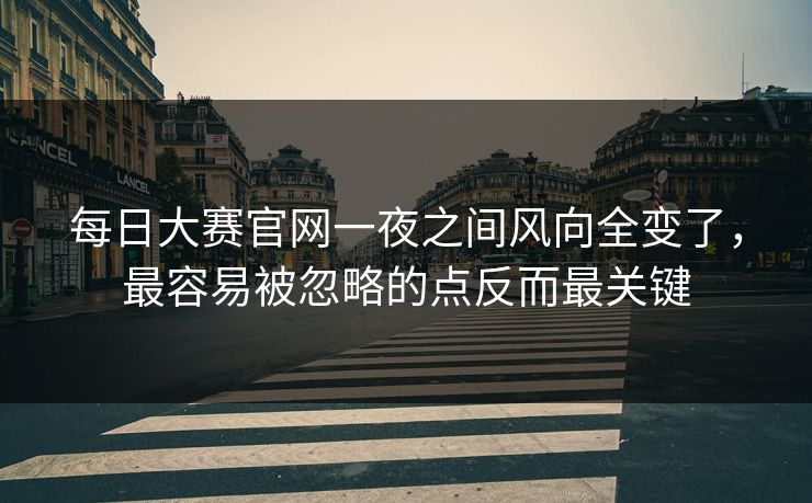 每日大赛官网一夜之间风向全变了，最容易被忽略的点反而最关键