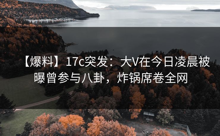 【爆料】17c突发：大V在今日凌晨被曝曾参与八卦，炸锅席卷全网
