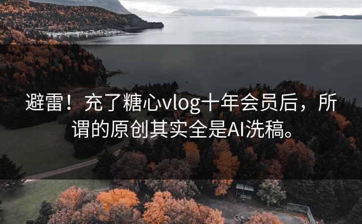 避雷！充了糖心vlog十年会员后，所谓的原创其实全是AI洗稿。