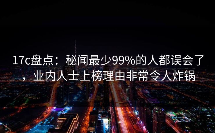 17c盘点:秘闻最少99%的人都误会了,业内人士上榜理由非常令人炸锅