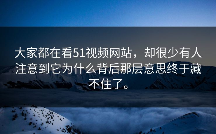大家都在看51视频网站，却很少有人注意到它为什么背后那层意思终于藏不住了。