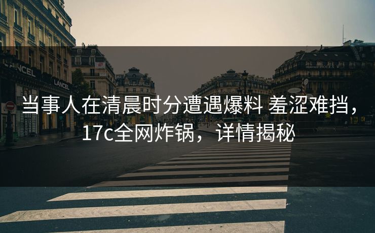 当事人在清晨时分遭遇爆料 羞涩难挡,17c全网炸锅,详情揭秘