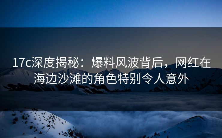 17c深度揭秘:爆料风波背后,网红在海边沙滩的角色特别令人意外