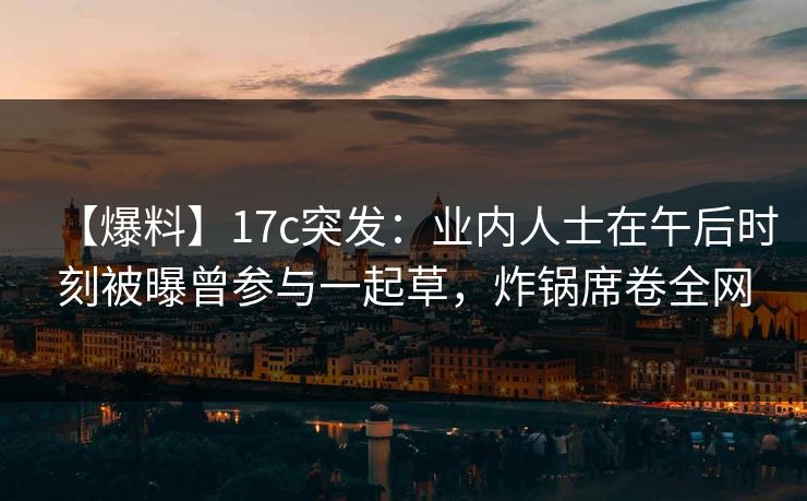【爆料】17c突发:业内人士在午后时刻被曝曾参与一起草,炸锅席卷全网