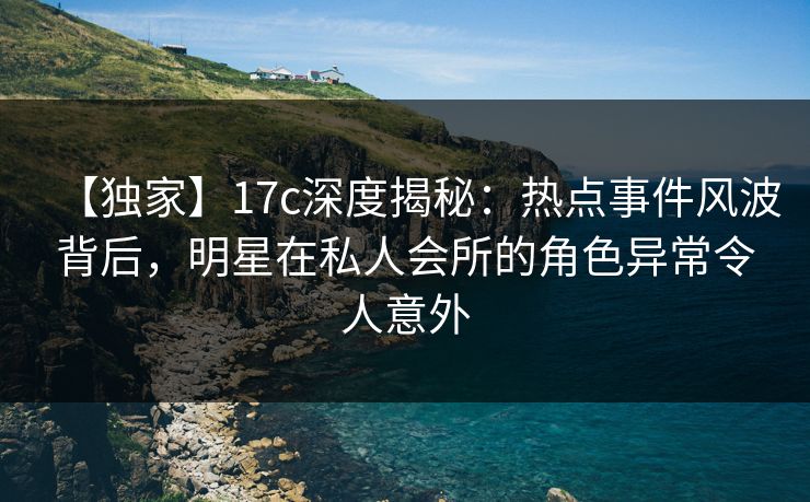 【独家】17c深度揭秘：热点事件风波背后，明星在私人会所的角色异常令人意外