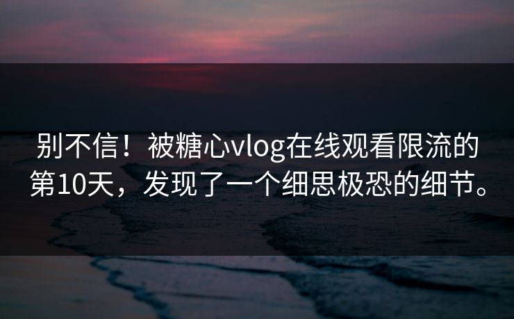 别不信！被糖心vlog在线观看限流的第10天，发现了一个细思极恐的细节。