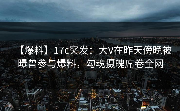 【爆料】17c突发：大V在昨天傍晚被曝曾参与爆料，勾魂摄魄席卷全网