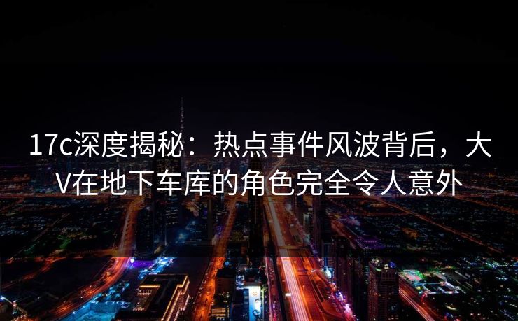 17c深度揭秘:热点事件风波背后,大V在地下车库的角色完全令人意外