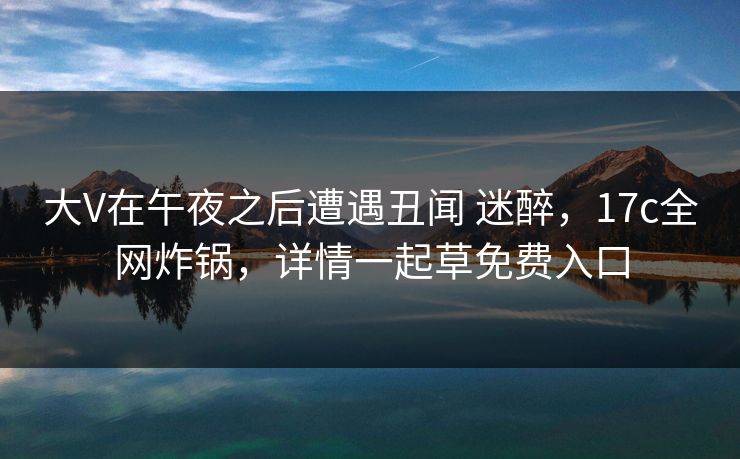 大V在午夜之后遭遇丑闻 迷醉，17c全网炸锅，详情一起草免费入口