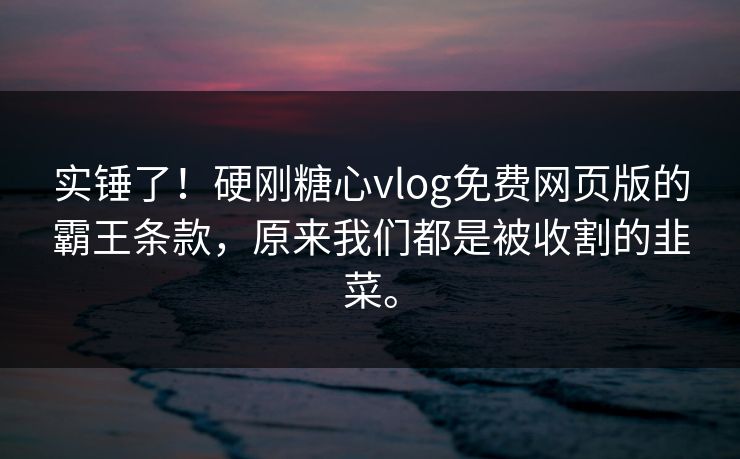 实锤了!硬刚糖心vlog免费网页版的霸王条款,原来我们都是被收割的韭菜。
