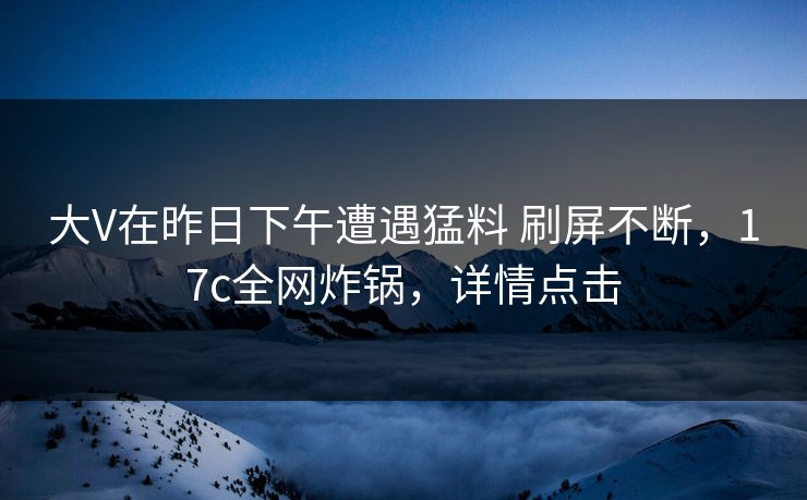 大V在昨日下午遭遇猛料 刷屏不断,17c全网炸锅,详情点击