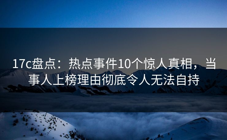 17c盘点:热点事件10个惊人真相,当事人上榜理由彻底令人无法自持