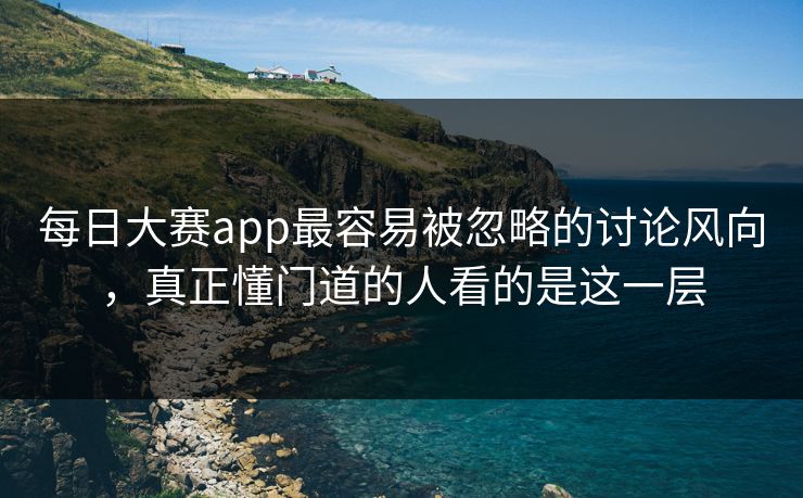 每日大赛app最容易被忽略的讨论风向，真正懂门道的人看的是这一层