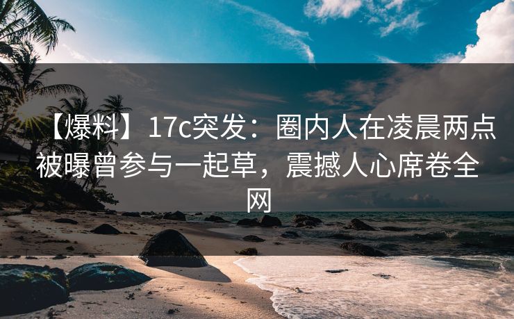 【爆料】17c突发:圈内人在凌晨两点被曝曾参与一起草,震撼人心席卷全网