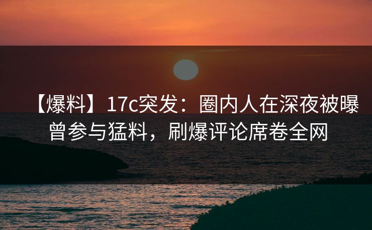 【爆料】17c突发：圈内人在深夜被曝曾参与猛料，刷爆评论席卷全网
