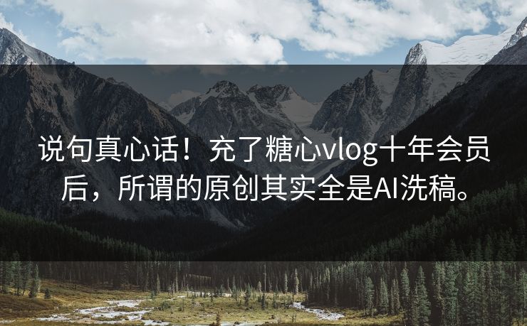 说句真心话!充了糖心vlog十年会员后,所谓的原创其实全是AI洗稿。