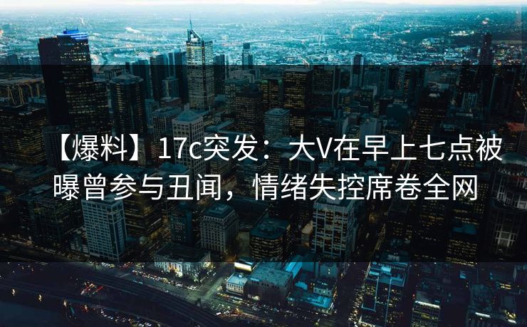 【爆料】17c突发：大V在早上七点被曝曾参与丑闻，情绪失控席卷全网