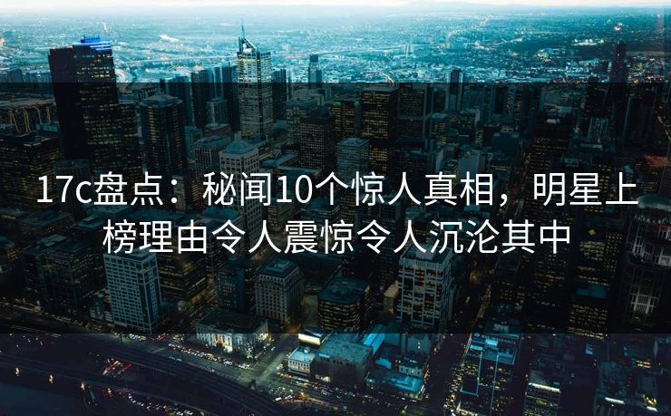 17c盘点：秘闻10个惊人真相，明星上榜理由令人震惊令人沉沦其中