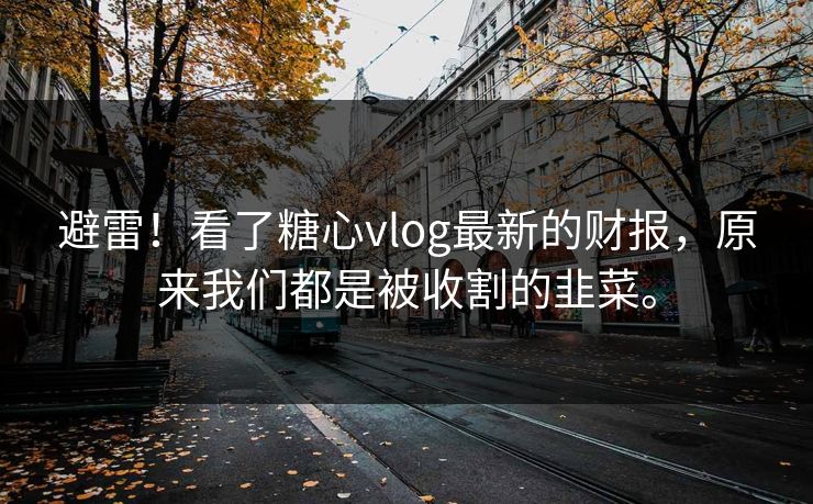 避雷!看了糖心vlog最新的财报,原来我们都是被收割的韭菜。