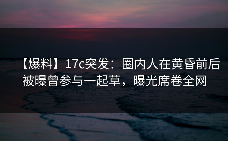 【爆料】17c突发:圈内人在黄昏前后被曝曾参与一起草,曝光席卷全网