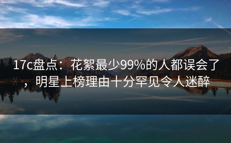 17c盘点：花絮最少99%的人都误会了，明星上榜理由十分罕见令人迷醉