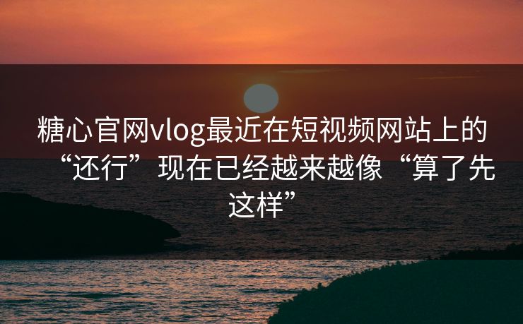 糖心官网vlog最近在短视频网站上的“还行”现在已经越来越像“算了先这样”