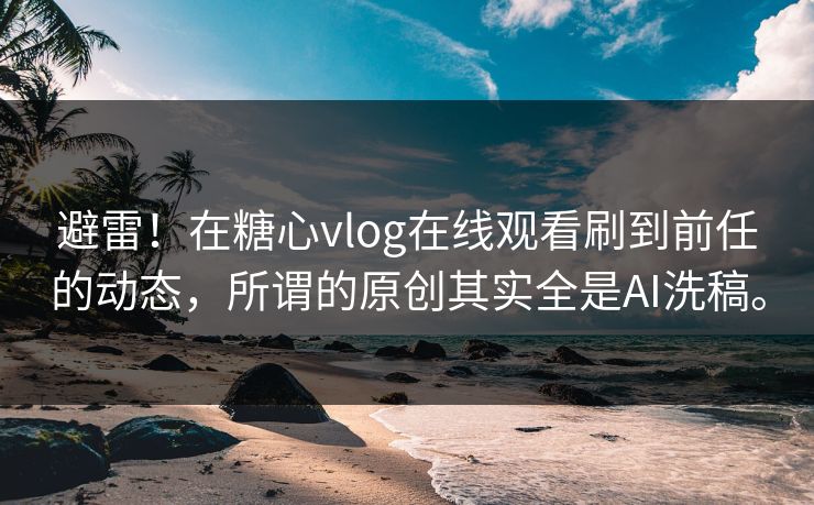 避雷！在糖心vlog在线观看刷到前任的动态，所谓的原创其实全是AI洗稿。