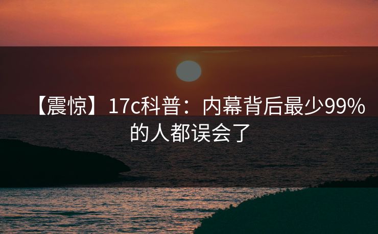 【震惊】17c科普：内幕背后最少99%的人都误会了