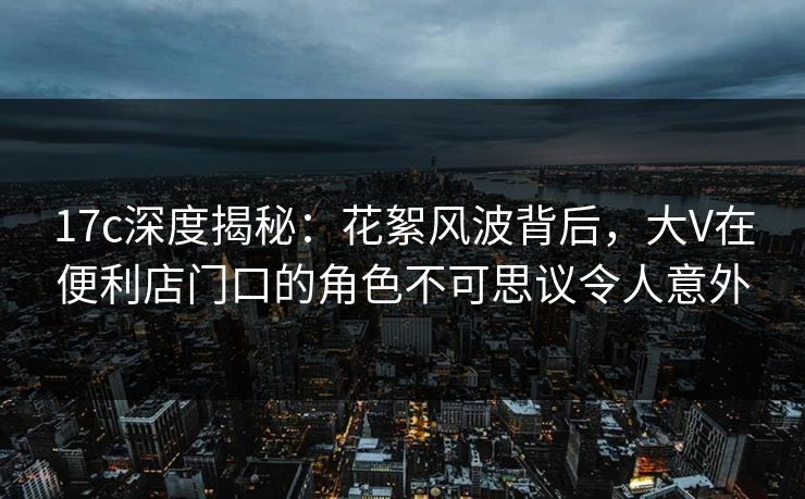 17c深度揭秘:花絮风波背后,大V在便利店门口的角色不可思议令人意外