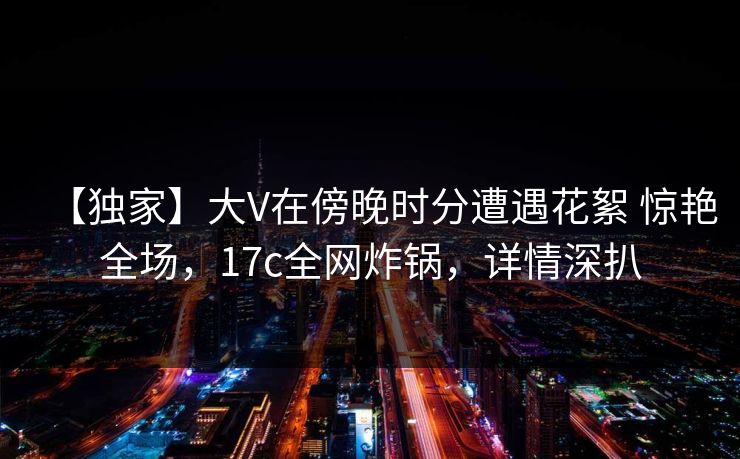 【独家】大V在傍晚时分遭遇花絮 惊艳全场,17c全网炸锅,详情深扒