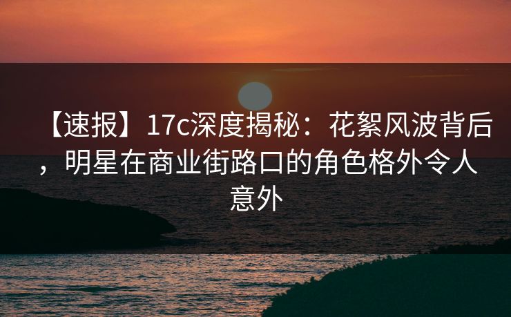 【速报】17c深度揭秘:花絮风波背后,明星在商业街路口的角色格外令人意外