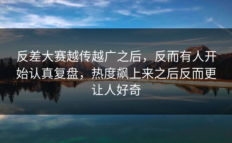 反差大赛越传越广之后，反而有人开始认真复盘，热度飙上来之后反而更让人好奇