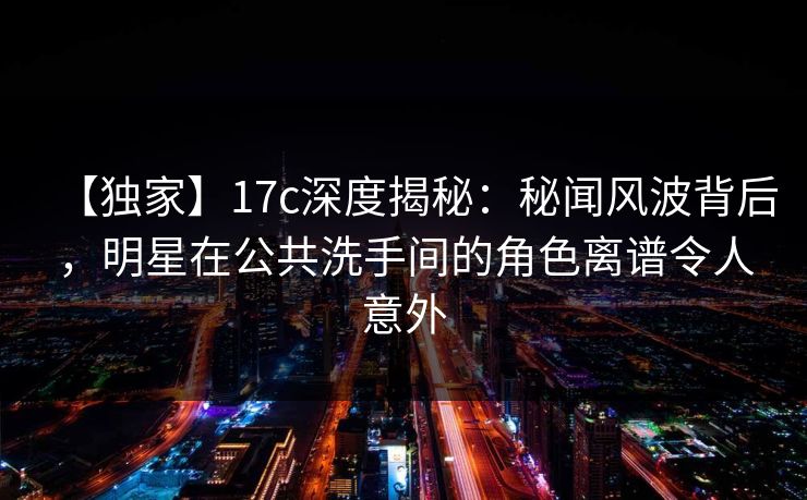 【独家】17c深度揭秘:秘闻风波背后,明星在公共洗手间的角色离谱令人意外