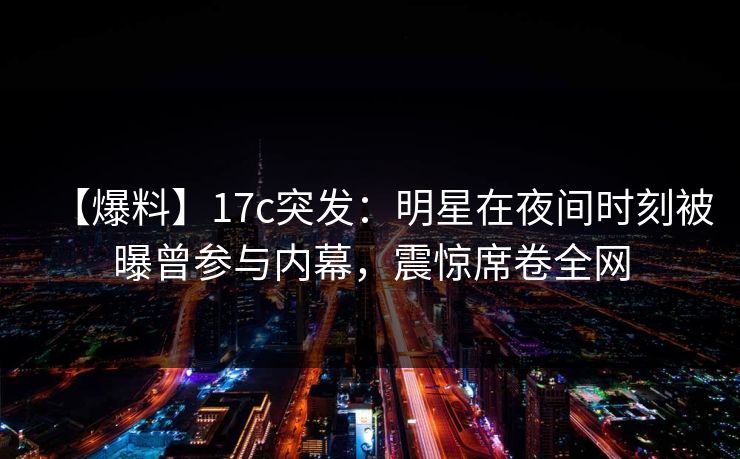 【爆料】17c突发:明星在夜间时刻被曝曾参与内幕,震惊席卷全网 【爆料】17c突发:明星在夜间时刻被曝曾参与内幕,震惊席卷全网