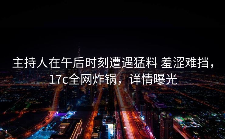 主持人在午后时刻遭遇猛料 羞涩难挡，17c全网炸锅，详情曝光