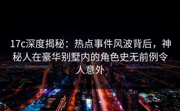 17c深度揭秘:热点事件风波背后,神秘人在豪华别墅内的角色史无前例令人意外 17c深度揭秘:热点事件风波背后,神秘人在豪华别墅内的角色史无前例令人意外